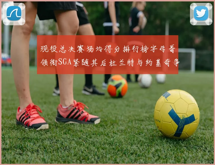 现役总决赛场均得分排行榜字母哥领衔SGA紧随其后杜兰特与约基奇争夺第三名
