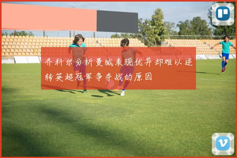 乔科尔分析曼城表现优异却难以逆转英超冠军争夺战的原因