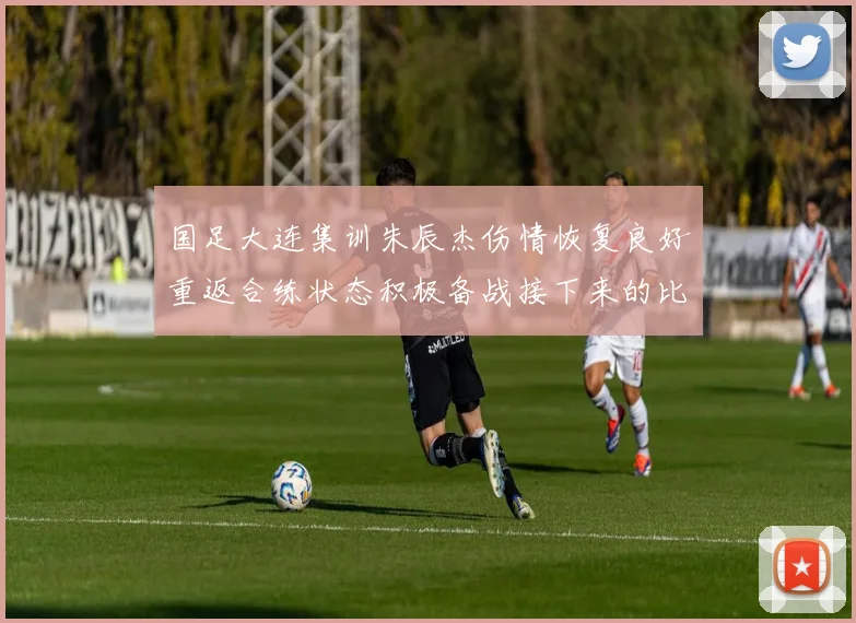 国足大连集训朱辰杰伤情恢复良好重返合练状态积极备战接下来的比赛