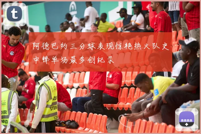 阿德巴约三分球表现惊艳热火队史中锋单场最多创纪录