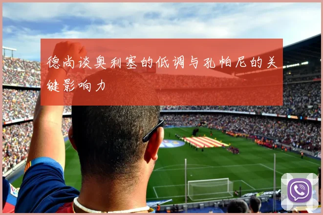 德尚谈奥利塞的低调与孔帕尼的关键影响力