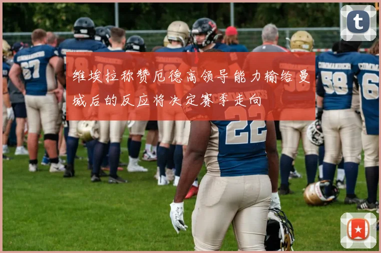 维埃拉称赞厄德高领导能力输给曼城后的反应将决定赛季走向