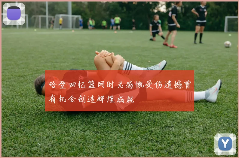 哈登回忆篮网时光感慨受伤遗憾曾有机会创造辉煌成就