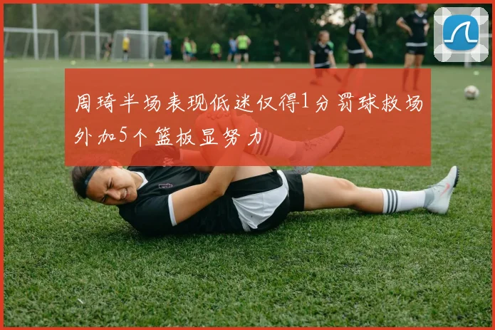 周琦半场表现低迷仅得1分罚球救场外加5个篮板显努力