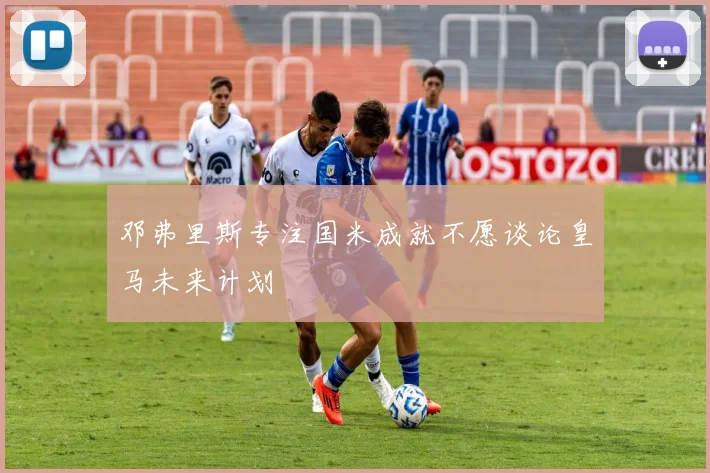 邓弗里斯专注国米成就不愿谈论皇马未来计划