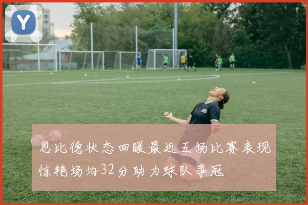 恩比德状态回暖最近五场比赛表现惊艳场均32分助力球队争冠