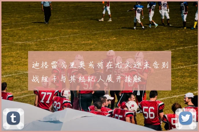 迪格雷戈里奥或将在尤文迎来告别战纽卡与其经纪人展开接触