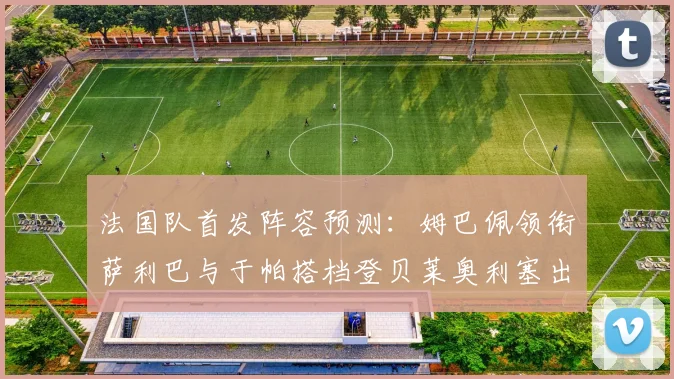 法国队首发阵容预测：姆巴佩领衔萨利巴与于帕搭档登贝莱奥利塞出战