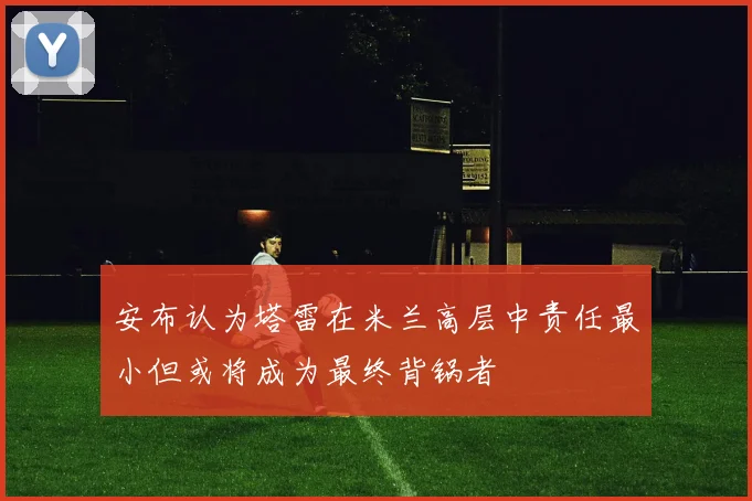 安布认为塔雷在米兰高层中责任最小但或将成为最终背锅者