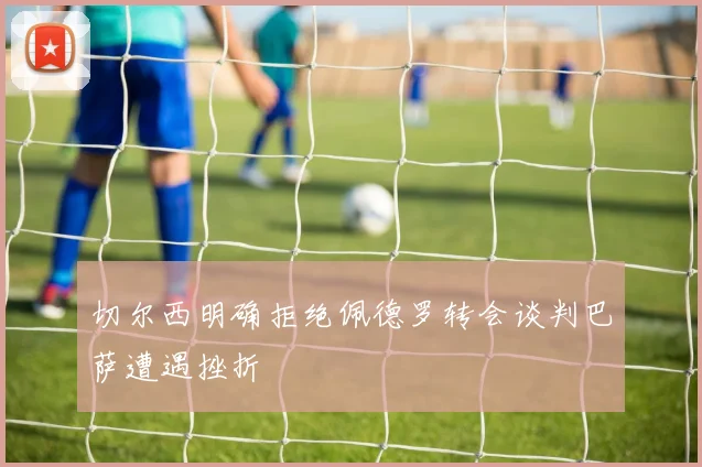 切尔西明确拒绝佩德罗转会谈判巴萨遭遇挫折