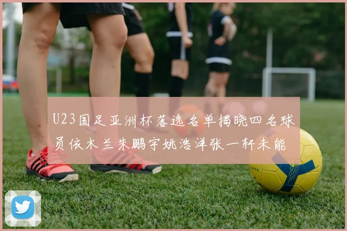 U23国足亚洲杯落选名单揭晓四名球员依木兰朱鹏宇姚浩洋张一轩未能入选