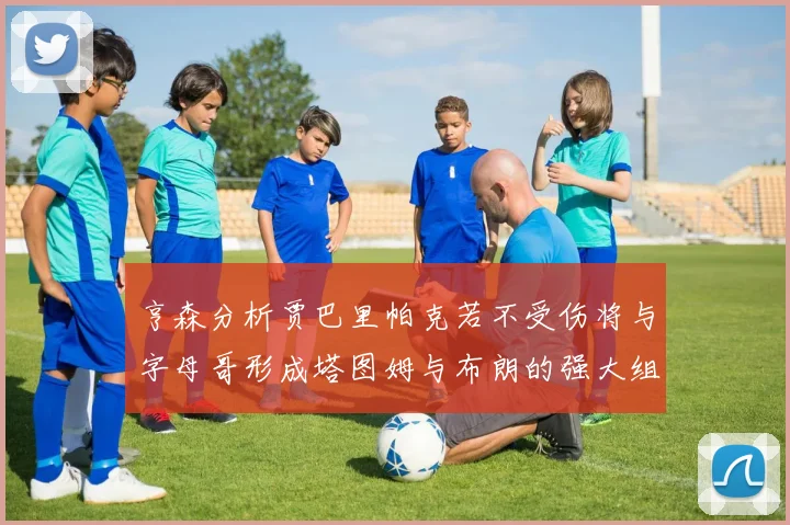 亨森分析贾巴里帕克若不受伤将与字母哥形成塔图姆与布朗的强大组合