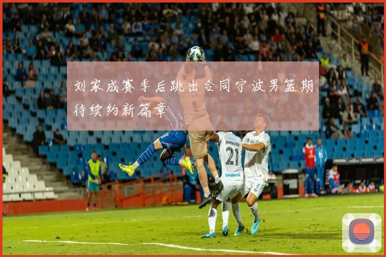 刘家成赛季后跳出合同宁波男篮期待续约新篇章