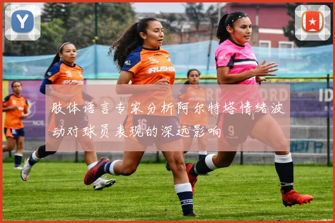 肢体语言专家分析阿尔特塔情绪波动对球员表现的深远影响