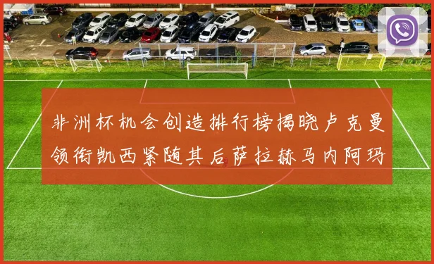 非洲杯机会创造排行榜揭晓卢克曼领衔凯西紧随其后萨拉赫马内阿玛德跻身前五
