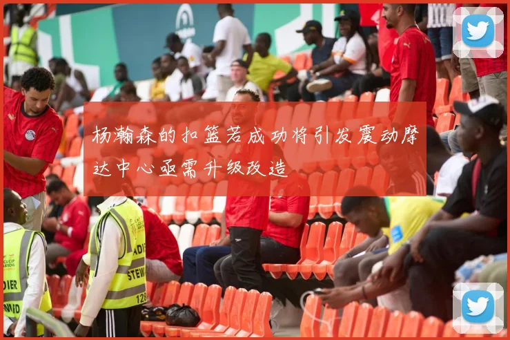 杨瀚森的扣篮若成功将引发震动摩达中心亟需升级改造