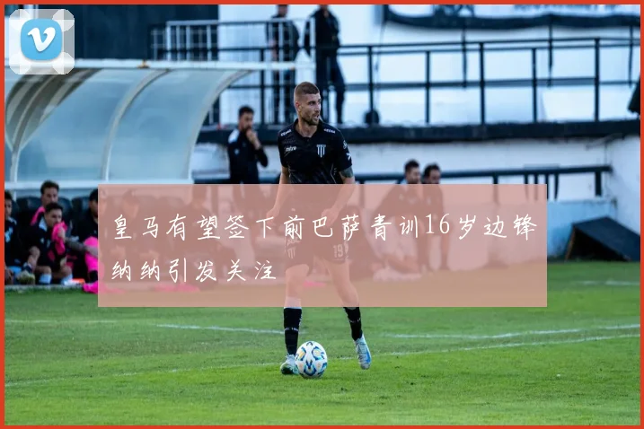 皇马有望签下前巴萨青训16岁边锋纳纳引发关注