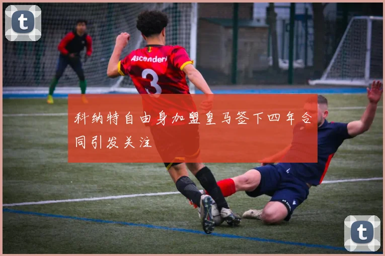 科纳特自由身加盟皇马签下四年合同引发关注