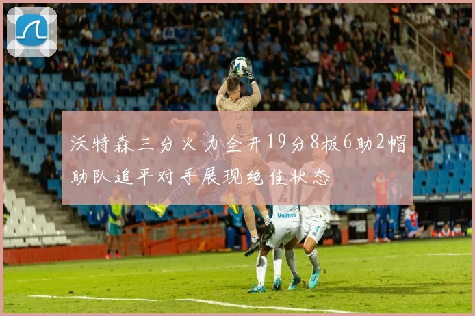 沃特森三分火力全开19分8板6助2帽助队追平对手展现绝佳状态