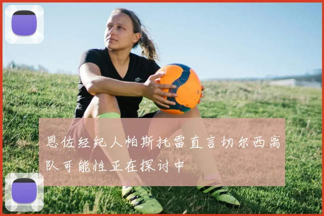 恩佐经纪人帕斯托雷直言切尔西离队可能性正在探讨中