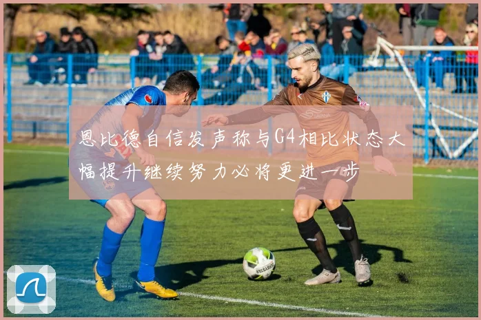 恩比德自信发声称与G4相比状态大幅提升继续努力必将更进一步
