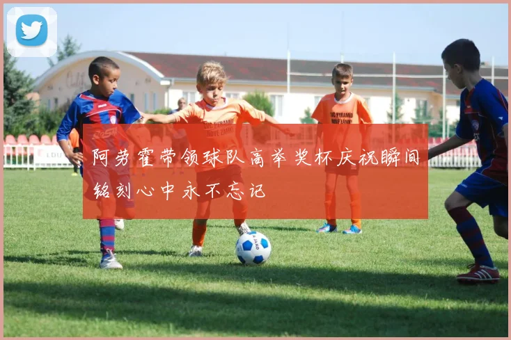 阿劳霍带领球队高举奖杯庆祝瞬间铭刻心中永不忘记