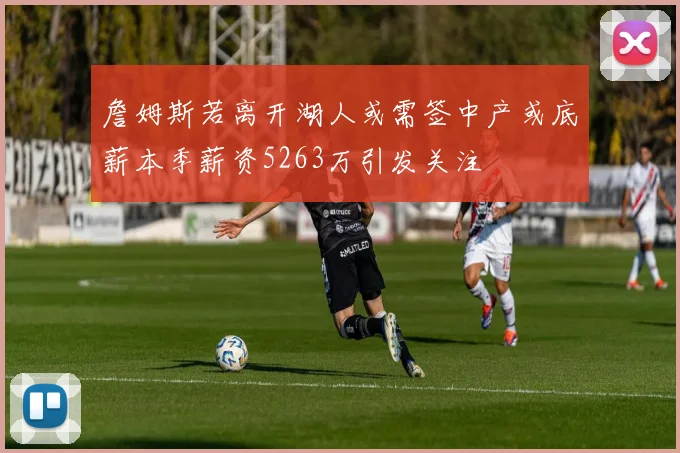 詹姆斯若离开湖人或需签中产或底薪本季薪资5263万引发关注