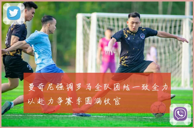 曼奇尼强调罗马全队团结一致全力以赴力争赛季圆满收官