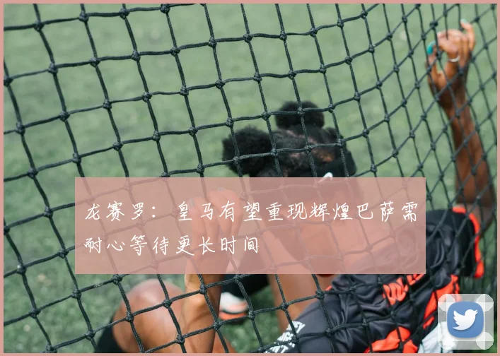 龙赛罗：皇马有望重现辉煌巴萨需耐心等待更长时间