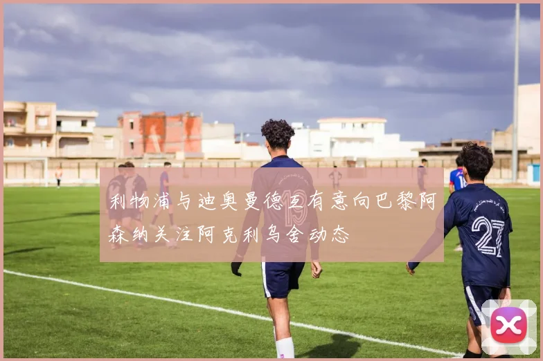 利物浦与迪奥曼德互有意向巴黎阿森纳关注阿克利乌舍动态