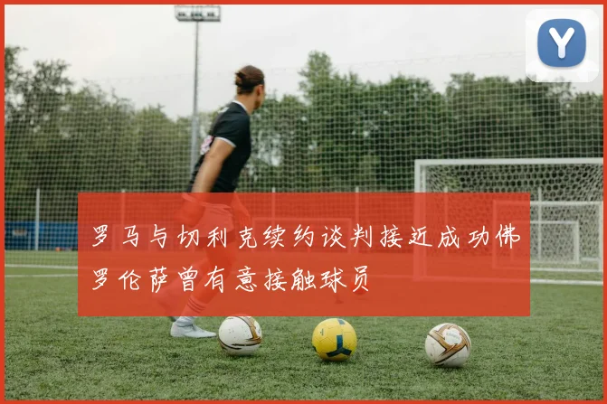 罗马与切利克续约谈判接近成功佛罗伦萨曾有意接触球员