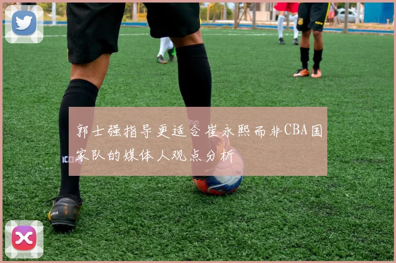 郭士强指导更适合崔永熙而非CBA国家队的媒体人观点分析