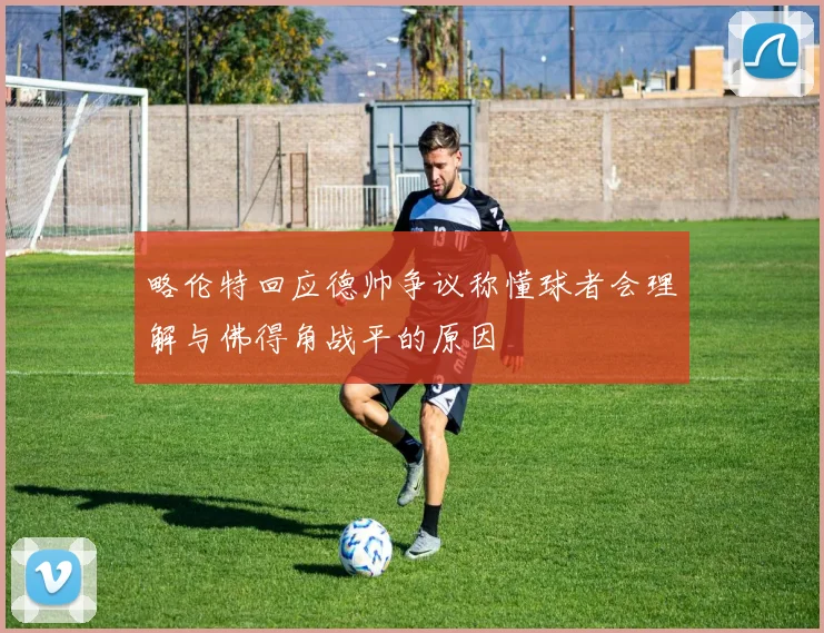 略伦特回应德帅争议称懂球者会理解与佛得角战平的原因