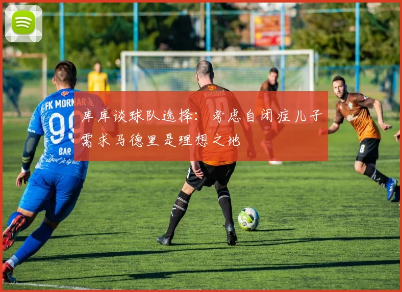 库库谈球队选择：考虑自闭症儿子需求马德里是理想之地